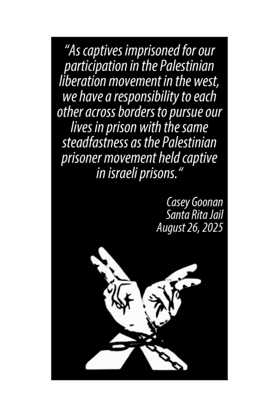 “As captives imprisoned for our participation in the Palestinian liberation movement in the west, we have a responsibility to each other across borders to pursue our lives in prison with the same steadfastness as the Palestinian prisoner movement held captive in israeli prisons.”  (asey Goonan Santa Rita Jail August 26, 2025  